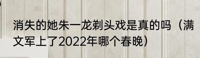 消失的她朱一龙剃头戏是真的吗（满文军上了2022年哪个春晚）