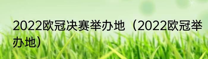 2022欧冠决赛举办地（2022欧冠举办地）