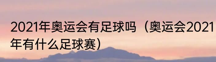 2021年奥运会有足球吗（奥运会2021年有什么足球赛）