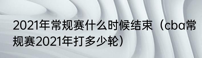 2021年常规赛什么时候结束（cba常规赛2021年打多少轮）