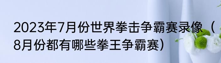2023年7月份世界拳击争霸赛录像（8月份都有哪些拳王争霸赛）