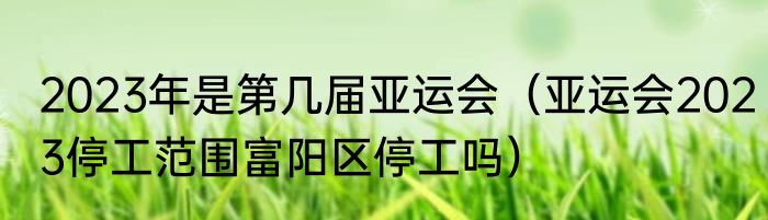 2023年是第几届亚运会（亚运会2023停工范围富阳区停工吗）