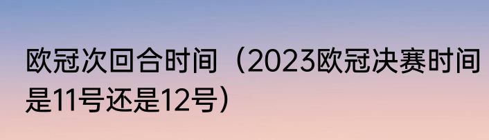 欧冠次回合时间（2023欧冠决赛时间是11号还是12号）