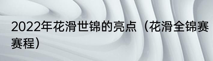 2022年花滑世锦的亮点（花滑全锦赛赛程）