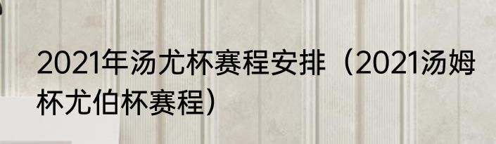 2021年汤尤杯赛程安排（2021汤姆杯尤伯杯赛程）