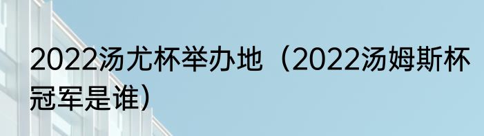 2022汤尤杯举办地（2022汤姆斯杯冠军是谁）