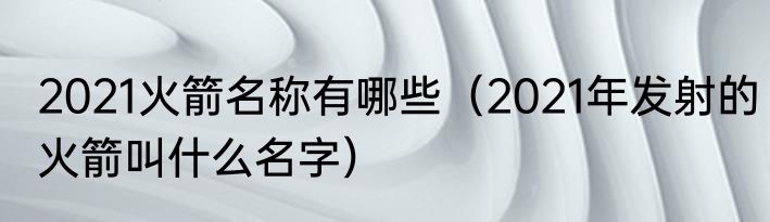 2021火箭名称有哪些（2021年发射的火箭叫什么名字）