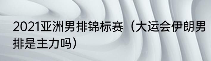 2021亚洲男排锦标赛（大运会伊朗男排是主力吗）