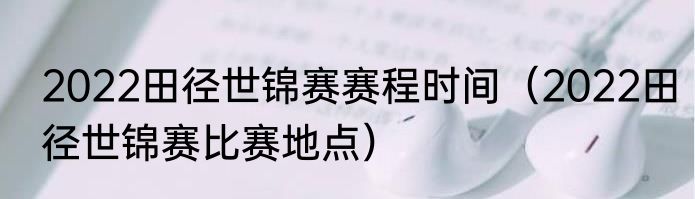 2022田径世锦赛赛程时间（2022田径世锦赛比赛地点）