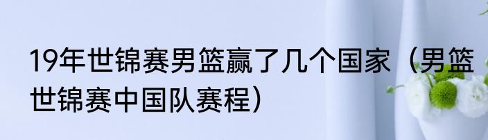 19年世锦赛男篮赢了几个国家（男篮世锦赛中国队赛程）