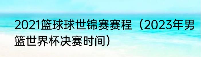 2021篮球球世锦赛赛程（2023年男篮世界杯决赛时间）