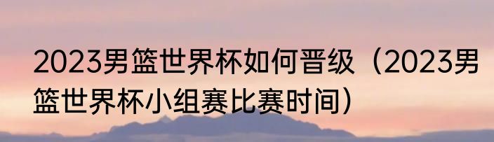 2023男篮世界杯如何晋级（2023男篮世界杯小组赛比赛时间）