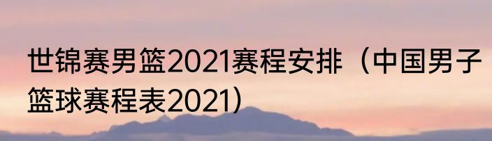 世锦赛男篮2021赛程安排（中国男子篮球赛程表2021）