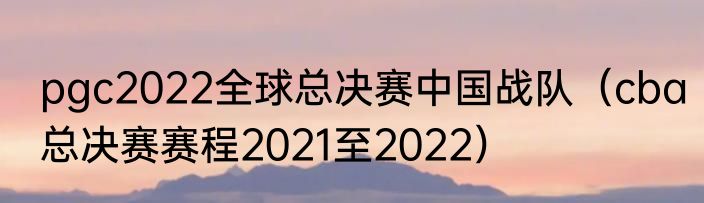 pgc2022全球总决赛中国战队（cba总决赛赛程2021至2022）