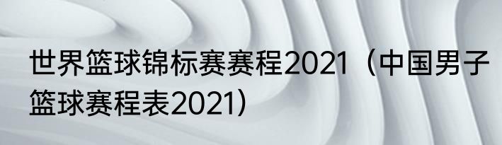 世界篮球锦标赛赛程2021（中国男子篮球赛程表2021）
