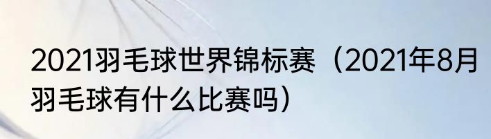 2021羽毛球世界锦标赛（2021年8月羽毛球有什么比赛吗）