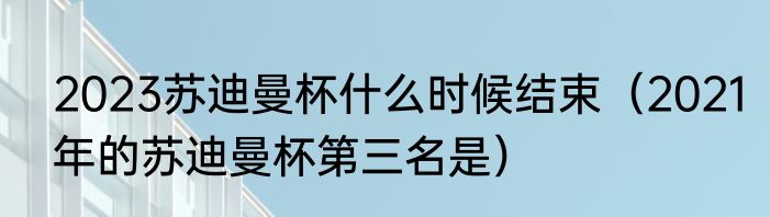 2023苏迪曼杯什么时候结束（2021年的苏迪曼杯第三名是）