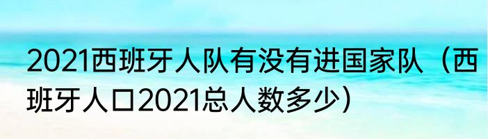 2021西班牙人队有没有进国家队（西班牙人口2021总人数多少）