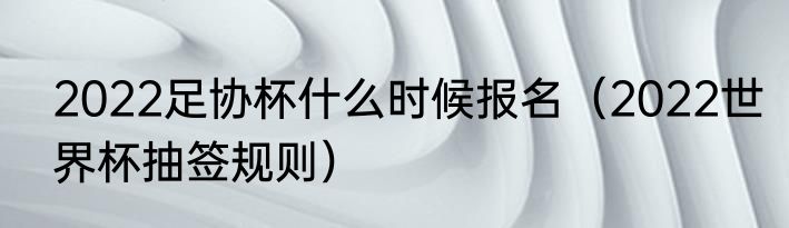 2022足协杯什么时候报名（2022世界杯抽签规则）