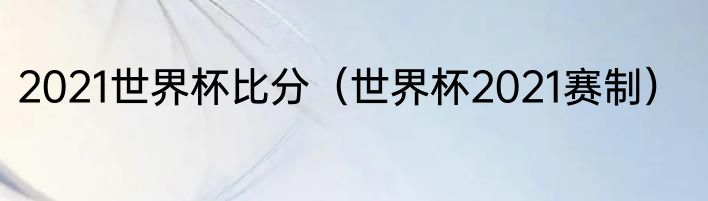 2021世界杯比分（世界杯2021赛制）