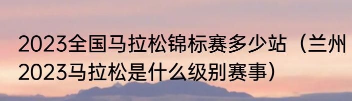 2023全国马拉松锦标赛多少站（兰州2023马拉松是什么级别赛事）