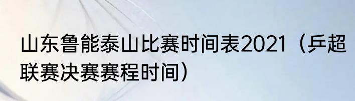 山东鲁能泰山比赛时间表2021（乒超联赛决赛赛程时间）