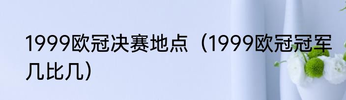 1999欧冠决赛地点（1999欧冠冠军几比几）