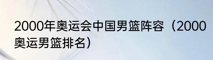 2000年奥运会中国男篮阵容（2000奥运男篮排名）