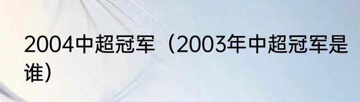 2004中超冠军（2003年中超冠军是谁）