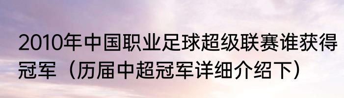 2010年中国职业足球超级联赛谁获得冠军（历届中超冠军详细介绍下）