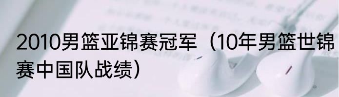 2010男篮亚锦赛冠军（10年男篮世锦赛中国队战绩）