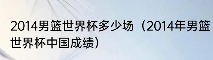 2014男篮世界杯多少场（2014年男篮世界杯中国成绩）