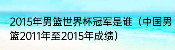 2015年男篮世界杯冠军是谁（中国男篮2011年至2015年成绩）