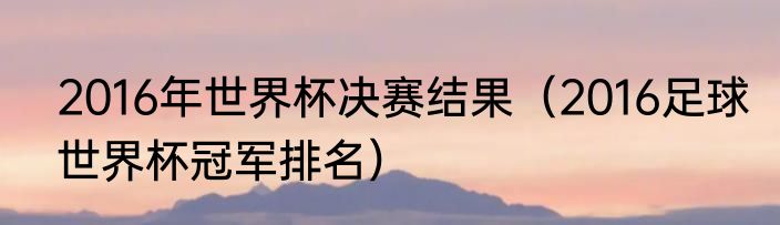 2016年世界杯决赛结果（2016足球世界杯冠军排名）