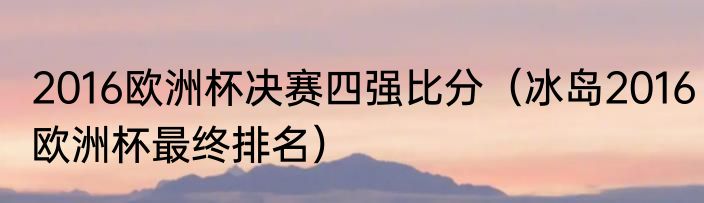 2016欧洲杯决赛四强比分（冰岛2016欧洲杯最终排名）
