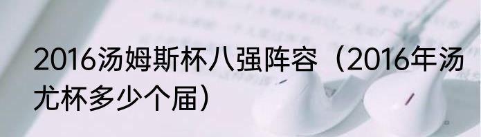 2016汤姆斯杯八强阵容（2016年汤尤杯多少个届）