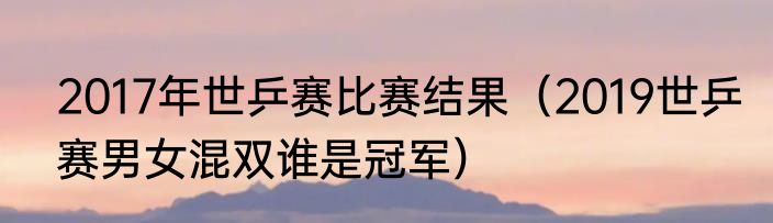 2017年世乒赛比赛结果（2019世乒赛男女混双谁是冠军）