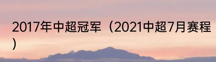 2017年中超冠军（2021中超7月赛程）