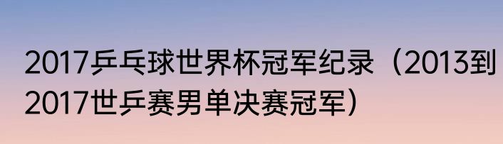 2017乒乓球世界杯冠军纪录（2013到2017世乒赛男单决赛冠军）