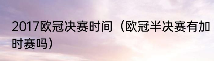 2017欧冠决赛时间（欧冠半决赛有加时赛吗）