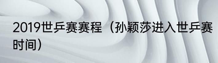2019世乒赛赛程（孙颖莎进入世乒赛时间）