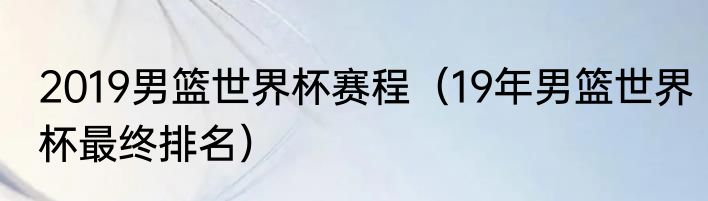 2019男篮世界杯赛程（19年男篮世界杯最终排名）