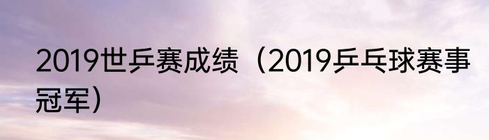 2019世乒赛成绩（2019乒乓球赛事冠军）