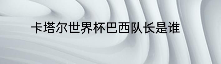 卡塔尔世界杯巴西队长是谁