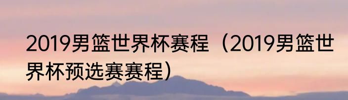 2019男篮世界杯赛程（2019男篮世界杯预选赛赛程）