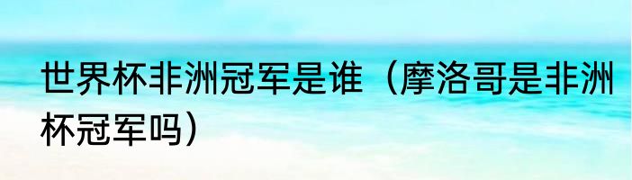 世界杯非洲冠军是谁（摩洛哥是非洲杯冠军吗）