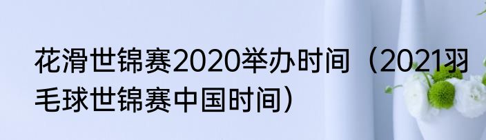 花滑世锦赛2020举办时间（2021羽毛球世锦赛中国时间）
