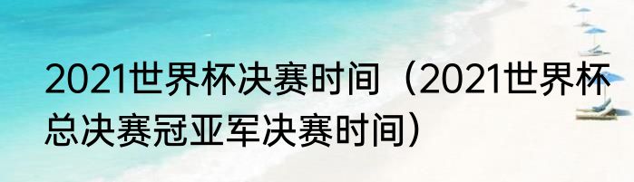 2021世界杯决赛时间（2021世界杯总决赛冠亚军决赛时间）