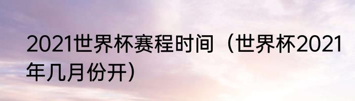 2021世界杯赛程时间（世界杯2021年几月份开）