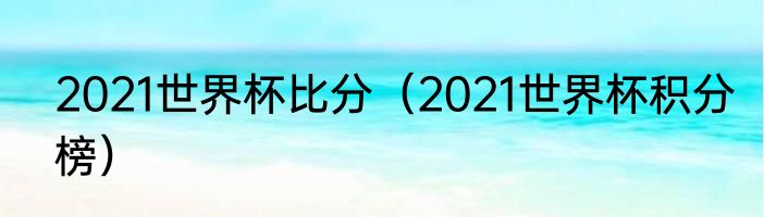 2021世界杯比分（2021世界杯积分榜）